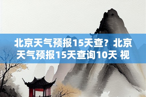 北京天气预报15天查？北京天气预报15天查询10天 视频